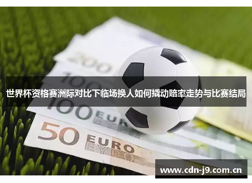 世界杯资格赛洲际对比下临场换人如何撬动赔率走势与比赛结局 世界杯资格赛洲际对比下临场换人如何撬动赔率走势与比赛结局