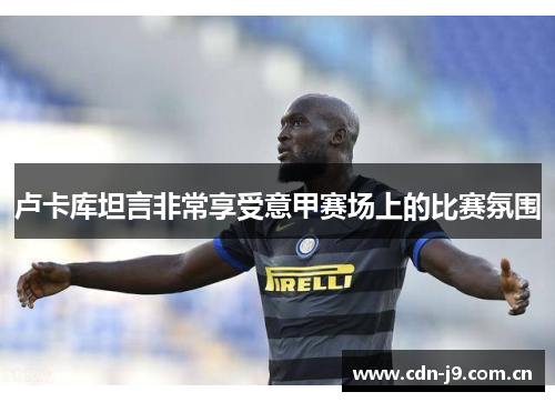 卢卡库坦言非常享受意甲赛场上的比赛氛围 卢卡库坦言非常享受意甲赛场上的比赛氛围